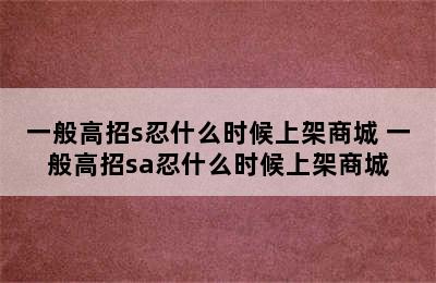 一般高招s忍什么时候上架商城 一般高招sa忍什么时候上架商城